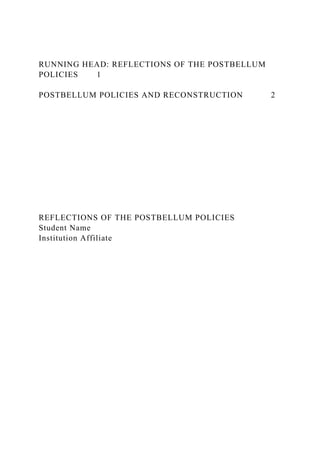 RUNNING HEAD: REFLECTIONS OF THE POSTBELLUM
POLICIES 1
POSTBELLUM POLICIES AND RECONSTRUCTION 2
REFLECTIONS OF THE POSTBELLUM POLICIES
Student Name
Institution Affiliate
 