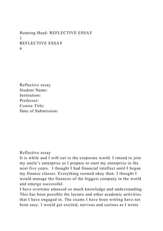 Running Head: REFLECTIVE ESSAY
1
REFLECTIVE ESSAY
6
Reflective essay
Student Name:
Institution:
Professor:
Course Title:
Date of Submission:
Reflective essay
It is while and I will out to the corporate world. I intend to join
my uncle’s enterprise as I prepare to start my enterprise in the
next five years. I thought I had financial intellect until I began
my finance classes. Everything seemed okay then. I thought I
would manage the finances of the biggest company in the world
and emerge successful.
I have overtime amassed so much knowledge and understanding.
This has been possible the lecture and other academic activities
that I have engaged in. The exams I have been writing have not
been easy. I would get excited, nervous and curious as I wrote
 