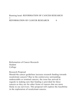 Running head: REFORMATION OF CANCER RESEARCH
1
REFORMATION OF CANCER RESEARCH 6
Reformation of Cancer Research
Student
College
Research Proposal
Should the cancer guidelines increase research funding towards
recalcitrant cancers? Due to the controversy surrounding
undetectable or terminal cancers, the issue has arrived in
regards to making sure that funding is provided for these
cancers as they are for other forms of cancers that are more
likely to see survivors. This proposal will explore the feasibility
in the exploration of recalcitrant cancers.
 