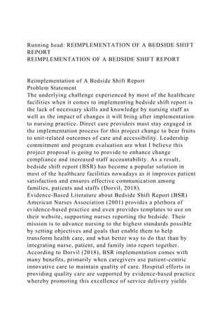 Running head: REIMPLEMENTATION OF A BEDSIDE SHIFT
REPORT
REIMPLEMENTATION OF A BEDSIDE SHIFT REPORT
Reimplementation of A Bedside Shift Report
Problem Statement
The underlying challenge experienced by most of the healthcare
facilities when it comes to implementing bedside shift report is
the lack of necessary skills and knowledge by nursing staff as
well as the impact of changes it will bring after implementation
to nursing practice. Direct care providers must stay engaged in
the implementation process for this project change to bear fruits
to unit-related outcomes of care and accessibility. Leadership
commitment and program evaluation are what I believe this
project proposal is going to provide to enhance change
compliance and increased staff accountability. As a result,
bedside shift report (BSR) has become a popular solution in
most of the healthcare facilities nowadays as it improves patient
satisfaction and ensures effective communication among
families, patients and staffs (Dorvil, 2018).
Evidence-Based Literature about Bedside Shift Report (BSR)
American Nurses Association (2001) provides a plethora of
evidence-based practice and even provides templates to use on
their website, supporting nurses reporting the bedside. Their
mission is to advance nursing to the highest standards possible
by setting objectives and goals that enable them to help
transform health care, and what better way to do that than by
integrating nurse, patient, and family into report together.
According to Dorvil (2018), BSR implementation comes with
many benefits, primarily when caregivers use patient-centric
innovative care to maintain quality of care. Hospital efforts in
providing quality care are supported by evidence-based practice
whereby promoting this excellence of service delivery yields
 