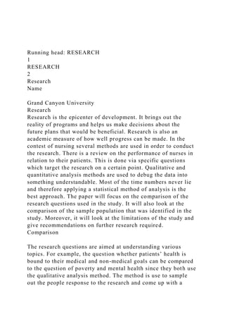 Running head: RESEARCH
1
RESEARCH
2
Research
Name
Grand Canyon University
Research
Research is the epicenter of development. It brings out the
reality of programs and helps us make decisions about the
future plans that would be beneficial. Research is also an
academic measure of how well progress can be made. In the
contest of nursing several methods are used in order to conduct
the research. There is a review on the performance of nurses in
relation to their patients. This is done via specific questions
which target the research on a certain point. Qualitative and
quantitative analysis methods are used to debug the data into
something understandable. Most of the time numbers never lie
and therefore applying a statistical method of analysis is the
best approach. The paper will focus on the comparison of the
research questions used in the study. It will also look at the
comparison of the sample population that was identified in the
study. Moreover, it will look at the limitations of the study and
give recommendations on further research required.
Comparison
The research questions are aimed at understanding various
topics. For example, the question whether patients’ health is
bound to their medical and non-medical goals can be compared
to the question of poverty and mental health since they both use
the qualitative analysis method. The method is use to sample
out the people response to the research and come up with a
 