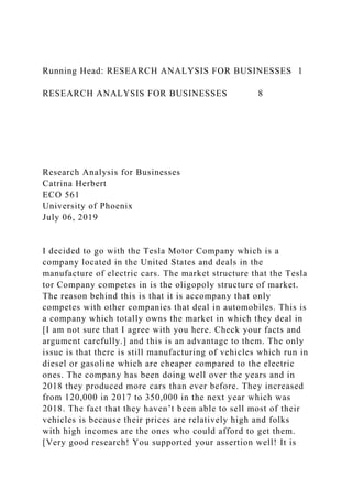 Running Head: RESEARCH ANALYSIS FOR BUSINESSES 1
RESEARCH ANALYSIS FOR BUSINESSES 8
Research Analysis for Businesses
Catrina Herbert
ECO 561
University of Phoenix
July 06, 2019
I decided to go with the Tesla Motor Company which is a
company located in the United States and deals in the
manufacture of electric cars. The market structure that the Tesla
tor Company competes in is the oligopoly structure of market.
The reason behind this is that it is accompany that only
competes with other companies that deal in automobiles. This is
a company which totally owns the market in which they deal in
[I am not sure that I agree with you here. Check your facts and
argument carefully.] and this is an advantage to them. The only
issue is that there is still manufacturing of vehicles which run in
diesel or gasoline which are cheaper compared to the electric
ones. The company has been doing well over the years and in
2018 they produced more cars than ever before. They increased
from 120,000 in 2017 to 350,000 in the next year which was
2018. The fact that they haven’t been able to sell most of their
vehicles is because their prices are relatively high and folks
with high incomes are the ones who could afford to get them.
[Very good research! You supported your assertion well! It is
 