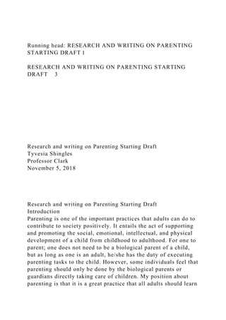 Running head: RESEARCH AND WRITING ON PARENTING
STARTING DRAFT 1
RESEARCH AND WRITING ON PARENTING STARTING
DRAFT 3
Research and writing on Parenting Starting Draft
Tyvesia Shingles
Professor Clark
November 5, 2018
Research and writing on Parenting Starting Draft
Introduction
Parenting is one of the important practices that adults can do to
contribute to society positively. It entails the act of supporting
and promoting the social, emotional, intellectual, and physical
development of a child from childhood to adulthood. For one to
parent; one does not need to be a biological parent of a child,
but as long as one is an adult, he/she has the duty of executing
parenting tasks to the child. However, some individuals feel that
parenting should only be done by the biological parents or
guardians directly taking care of children. My position about
parenting is that it is a great practice that all adults should learn
 