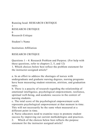 Running head: RESEARCH CRITIQUE
1
RESEARCH CRITIQUE
6
Research Critique
Student’s Name
Institution Affiliation
RESEARCH CRITIQUE
Questions 1 - 4: Research Problem and Purpose. (For help with
these questions, refer to chapters 2, 5, and 12)
1. Which choices below best reflect the problem statement for
the instructor-assigned article?
a. In an effort to address the shortages of nurses with
undergraduate and graduate nursing degrees, nursing programs
have been measuring student retention, attrition, and graduation
rates.
b. There is a paucity of research regarding the relationship of
emotional intelligence, psychological empowerment, resilience,
spiritual well-being, and academic success in the context of
nursing students.
c. The total score of the psychological empowerment scale
represents psychological empowerment at that moment in time.
This will not necessarily be the same when measured at a
different point in time.
d. Nurse educators need to examine ways to promote student
success by improving our current methodologies and practices.
2. Which of the choices below best reflects the purpose
statement for the instructor assigned article?
 