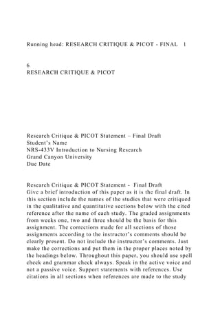 Running head: RESEARCH CRITIQUE & PICOT - FINAL 1
6
RESEARCH CRITIQUE & PICOT
Research Critique & PICOT Statement – Final Draft
Student’s Name
NRS-433V Introduction to Nursing Research
Grand Canyon University
Due Date
Research Critique & PICOT Statement - Final Draft
Give a brief introduction of this paper as it is the final draft. In
this section include the names of the studies that were critiqued
in the qualitative and quantitative sections below with the cited
reference after the name of each study. The graded assignments
from weeks one, two and three should be the basis for this
assignment. The corrections made for all sections of those
assignments according to the instructor’s comments should be
clearly present. Do not include the instructor’s comments. Just
make the corrections and put them in the proper places noted by
the headings below. Throughout this paper, you should use spell
check and grammar check always. Speak in the active voice and
not a passive voice. Support statements with references. Use
citations in all sections when references are made to the study
 