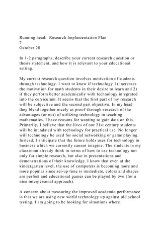 Running head: Research Implementation Plan
7
October 28
In 1-2 paragraphs, describe your current research question or
thesis statement, and how it is relevant to your educational
setting.
My current research question involves motivation of students
through technology. I want to know if technology 1) increases
the motivation for math students in their desire to learn and 2)
if they perform better academically with technology integrated
into the curriculum. It seems that the first part of my research
will be subjective and the second part objective. In my head
they blend together nicely as proof-through-research of the
advantages (or not) of utilizing technology in teaching
mathematics. I have reasons for wanting to gain data on this.
Primarily, I believe that the lives of our 21st century students
will be inundated with technology for practical use. No longer
will technology be used for social networking or game playing.
Instead, I anticipate that the future holds uses for technology in
business which we currently cannot imagine. The students in my
classroom already think in terms of how to use technology not
only for simple research, but also in presentations and
demonstrations of their knowledge. I know that even at the
kindergarten level, the use of computers is becoming more and
more popular since set-up time is immediate, colors and shapes
are perfect and educational games can be played by two (for a
nice interpersonal approach).
A concern about measuring the improved academic performance
is that we are using new world technology up against old school
testing. I am going to be looking for situations where
 