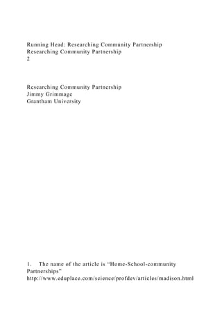 Running Head: Researching Community Partnership
Researching Community Partnership
2
Researching Community Partnership
Jimmy Grimmage
Grantham University
1. The name of the article is “Home-School-community
Partnerships”
http://www.eduplace.com/science/profdev/articles/madison.html
 