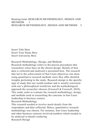 Running head: RESEARCH METHODOLOGY, DESIGN AND
METHODS 1
RESEARCH METHODOLOGY, DESIGN AND METHODS 5
Insert Title Here
Insert Your Name Here
Insert University Here
Research Methodology, Design, and Methods
Research methodology refers to the precise procedures that
researchers select base on the chosen design. Details of how
data is collected and analyzed is presented here. The research
that led to the achievement of Sun Coast objectives was done
using quantitative research methods since they offer detailed
insights pertaining to the study. Research design is the specific
type of study that one would conduct and is usually consistent
with one’s philosophical worldview and the methodological
approach the researcher chooses (Creswell & Creswell, 2018).
This study seeks to evaluate the research methodology, design,
and methods used in researching the concerns in Sun Coast
leadership in business context.
Research Methodology
This research needed to involve much details from the
respondents and data collected. Hence, quantitative research
methodology was chosen. For instance, Sun Coast leadership
and other business contexts involved numbers which needed to
be analyzed in details rendering
Research Design
 