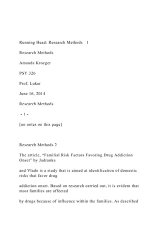 Running Head: Research Methods 1
Research Methods
Amanda Kroeger
PSY 326
Prof. Luker
June 16, 2014
Research Methods
- 1 -
[no notes on this page]
Research Methods 2
The article, “Familial Risk Factors Favoring Drug Addiction
Onset” by Jadranka
and Vlado is a study that is aimed at identification of domestic
risks that favor drug
addiction onset. Based on research carried out, it is evident that
most families are affected
by drugs because of influence within the families. As described
 