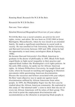 Running Head: Research On W.E.B Du Bois
Research On W.E.B Du Bois
Part one: Your subject
Detailed Historical/Biographical Overview of your subject
W.E.B Du Bois was a social scientist, an activist for civil
rights, writer, and editor. He was born on 23/02/1868 in Great
Barrington, Massachusetts, where he was raised in an extended
family. He made a significant contribution to social work in
society. He was enrolled in Fisk University, Berlin University,
and Harvard University between 1885 and 1894, where he had
the opportunity to meet many sociologists (Katz & Sugrue,
1998).
He became Harvard University's first Black American to
graduate in the doctor of philosophy in 1895. Black Folk Souls
urged blacks to fight racial inequality in their practice and
opposed black leaders like Washington's civil rights policies. In
the early 20th century, he spoke out for African American
rights. At Atlanta Wilberforce University, he taught Greek and
Latin, where he focused on teaching and engaging in liberation
movements while questioning American discrimination.
Discuss the successes and failures associated with your subject.
Du Bois' main objective was to speak out against racial
discrimination suffered by African Americans from white
people. In 1899, the Philadelphia Negro was the first case he
studied about the African American community. He explained in
this study of “the talented tenth” a term to show that one out of
every ten African Americans will be rulers of their group. This
also tried to point the employment discrimination and
accommodation as the obstacles to prospering black people in
 