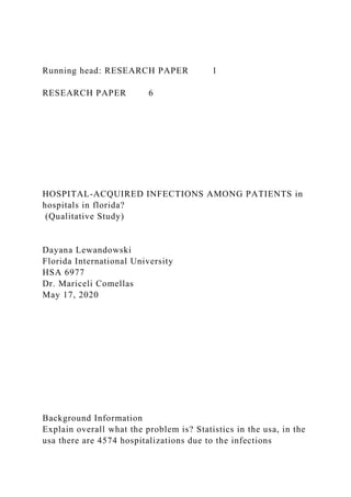 Running head: RESEARCH PAPER 1
RESEARCH PAPER 6
HOSPITAL-ACQUIRED INFECTIONS AMONG PATIENTS in
hospitals in florida?
(Qualitative Study)
Dayana Lewandowski
Florida International University
HSA 6977
Dr. Mariceli Comellas
May 17, 2020
Background Information
Explain overall what the problem is? Statistics in the usa, in the
usa there are 4574 hospitalizations due to the infections
 