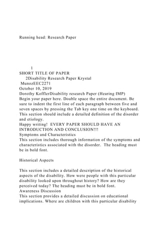 Running head: Research Paper
1
SHORT TITLE OF PAPER
2Disability Research Paper Krystal
MunozEEC2271
October 10, 2019
Dorothy KofflerDisability research Paper (Hearing IMP)
Begin your paper here. Double space the entire document. Be
sure to indent the first line of each paragraph between five and
seven spaces by pressing the Tab key one time on the keyboard.
This section should include a detailed definition of the disorder
and etiology.
Happy writing! EVERY PAPER SHOULD HAVE AN
INTRODUCTION AND CONCLUSION!!!
Symptoms and Characteristics
This section includes thorough information of the symptoms and
characteristics associated with the disorder. The heading must
be in bold font.
Historical Aspects
This section includes a detailed description of the historical
aspects of the disability. How were people with this particular
disability looked upon throughout history? How are they
perceived today? The heading must be in bold font.
Awareness Discussion
This section provides a detailed discussion on educational
implications. Where are children with this particular disability
 