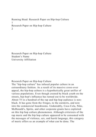 Running Head: Research Paper on Hip-hop Culture
1
Research Paper on Hip-hop Culture
2
Research Paper on Hip-hop Culture
Student’s Name
University Affiliation
Research Paper on Hip-hop Culture
The “hip-hop culture” has infused popular culture in an
extraordinary fashion. As a result of its massive cross-over
appeal, the hip-hop culture is a hypothetically great unifier of
various populations. Even though created by black youth on the
streets, hip-hop's influence has turned out to be worldwide.
About 75 in a hundred of the rap and hip-hop audience is non-
black. It has gone from the fringes, to the outskirts, and now
into the commercial boardrooms. Undeniably, Coca Cola, Nike,
McDonald's, Sprite, and other corporate giants have exploited
on this hip hop culture phenomenon. Although criticizers of the
rap music and the hip hop culture appeared to be consumed with
the messages of violence, sex, and harsh language, this category
of music offers us an example of what can be done. The
 