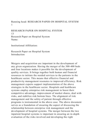 Running head: RESEARCH PAPER ON HOSPITAL SYSTEM
1
RESEARCH PAPER ON HOSPITAL SYSTEM
13
Research Paper on Hospital System
Name:
Institutional Affiliation:
Research Paper on Hospital System
Introduction
Mergers and acquisition are important in the development of
any given organization. Having the merger of the 300-400 beds
and four locations makes it possible for the development of
quality services. It brings together both human and financial
resources to initiate the needed services to the patients in the
healthcare sector. This means that effective financial and
productivity management resonates to improved efficiency. Risk
management experts support implementation of the above
strategies in the healthcare sector. Hospitals and healthcare
systems employ enterprise risk management to boost their
competitive advantage, improvement of market shares, deal with
risks, and stabilize risk bottom lines. The alignment of risk
management and the safety of patient through effective
programs is instrumental in the above case. The above document
serves as a foundation of ensuring the aspect of discussing the
relationship between enterprise risk management and the
development of hospital systems. The merger between the two
inpatient hospital systems is important in ensuring an in-depth
evaluation of the risks involved and developing the right
 
