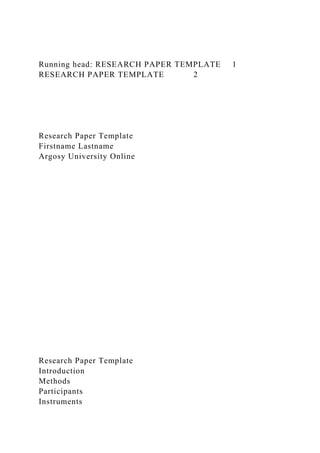 Running head: RESEARCH PAPER TEMPLATE 1
RESEARCH PAPER TEMPLATE 2
Research Paper Template
Firstname Lastname
Argosy University Online
Research Paper Template
Introduction
Methods
Participants
Instruments
 