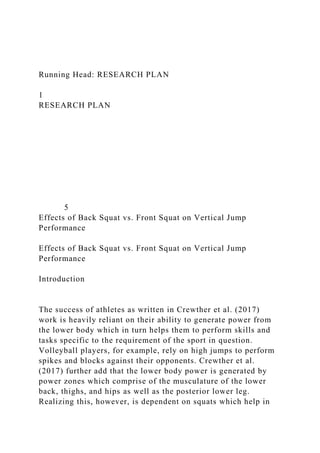 Running Head: RESEARCH PLAN
1
RESEARCH PLAN
5
Effects of Back Squat vs. Front Squat on Vertical Jump
Performance
Effects of Back Squat vs. Front Squat on Vertical Jump
Performance
Introduction
The success of athletes as written in Crewther et al. (2017)
work is heavily reliant on their ability to generate power from
the lower body which in turn helps them to perform skills and
tasks specific to the requirement of the sport in question.
Volleyball players, for example, rely on high jumps to perform
spikes and blocks against their opponents. Crewther et al.
(2017) further add that the lower body power is generated by
power zones which comprise of the musculature of the lower
back, thighs, and hips as well as the posterior lower leg.
Realizing this, however, is dependent on squats which help in
 