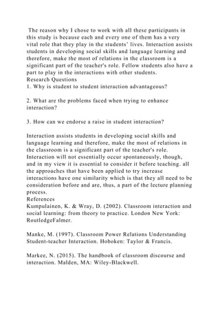 The reason why I chose to work with all these participants in
this study is because each and every one of them has a very
vital role that they play in the students’ lives. Interaction assists
students in developing social skills and language learning and
therefore, make the most of relations in the classroom is a
significant part of the teacher's role. Fellow students also have a
part to play in the interactions with other students.
Research Questions
1. Why is student to student interaction advantageous?
2. What are the problems faced when trying to enhance
interaction?
3. How can we endorse a raise in student interaction?
Interaction assists students in developing social skills and
language learning and therefore, make the most of relations in
the classroom is a significant part of the teacher's role.
Interaction will not essentially occur spontaneously, though,
and in my view it is essential to consider it before teaching. all
the approaches that have been applied to try increase
interactions have one similarity which is that they all need to be
consideration before and are, thus, a part of the lecture planning
process.
References
Kumpulainen, K. & Wray, D. (2002). Classroom interaction and
social learning: from theory to practice. London New York:
RoutledgeFalmer.
Manke, M. (1997). Classroom Power Relations Understanding
Student-teacher Interaction. Hoboken: Taylor & Francis.
Markee, N. (2015). The handbook of classroom discourse and
interaction. Malden, MA: Wiley-Blackwell.
 