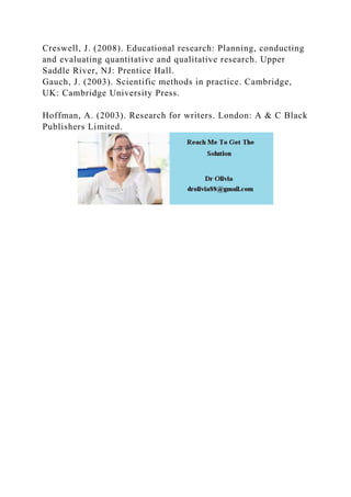 Creswell, J. (2008). Educational research: Planning, conducting
and evaluating quantitative and qualitative research. Upper
Saddle River, NJ: Prentice Hall.
Gauch, J. (2003). Scientific methods in practice. Cambridge,
UK: Cambridge University Press.
Hoffman, A. (2003). Research for writers. London: A & C Black
Publishers Limited.
 