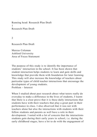 Running head: Research Plan Draft
1
Research Plan Draft
2
Research Plan Draft
Marcus Coleman
Ashford University
Area of Focus Statement
The purpose of this study is to identify the importance of
students’ interaction in the school. It has been shown that
student interaction helps students to learn and gain skills and
knowledge that provide them with foundation for later learning.
This study will also increase the knowledge of teachers about
particular types of child teacher interactions that encourage the
development of young students.
Problem – Interest
When I studied about past research about what tutors really do
everyday to make a difference in the lives of students, I learnt
that there is a clear prove that it is these daily interactions that
students have with their teachers that play a great part in their
performance in class. I also observed that it was not with
teachers alone but also the interactions with students with their
fellow students and parents as well have a role in their
development. I noted with a lot of concern that the interactions
students gain during their early years in school, i.e. during the
early childhood stages, have a lot to do with the engagement of
 