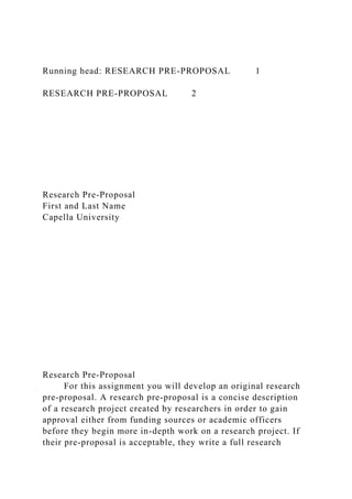 Running head: RESEARCH PRE-PROPOSAL 1
RESEARCH PRE-PROPOSAL 2
Research Pre-Proposal
First and Last Name
Capella University
Research Pre-Proposal
For this assignment you will develop an original research
pre-proposal. A research pre-proposal is a concise description
of a research project created by researchers in order to gain
approval either from funding sources or academic officers
before they begin more in-depth work on a research project. If
their pre-proposal is acceptable, they write a full research
 