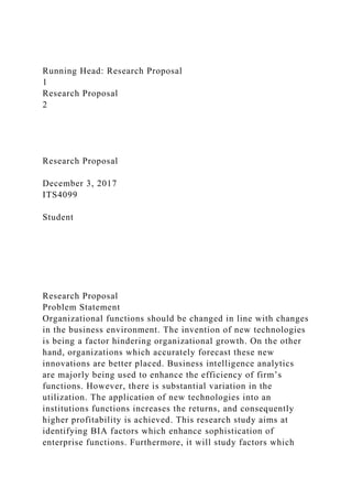 Running Head: Research Proposal
1
Research Proposal
2
Research Proposal
December 3, 2017
ITS4099
Student
Research Proposal
Problem Statement
Organizational functions should be changed in line with changes
in the business environment. The invention of new technologies
is being a factor hindering organizational growth. On the other
hand, organizations which accurately forecast these new
innovations are better placed. Business intelligence analytics
are majorly being used to enhance the efficiency of firm’s
functions. However, there is substantial variation in the
utilization. The application of new technologies into an
institutions functions increases the returns, and consequently
higher profitability is achieved. This research study aims at
identifying BIA factors which enhance sophistication of
enterprise functions. Furthermore, it will study factors which
 