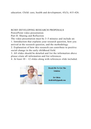 education. Child: care, health and development, 43(3), 415-426.
RC005 DEVELOPING RESEARCH PROPOSALS
PowerPoint video presentation
Part II: Sharing and Reflection
The video presentation must be 3–5 minutes and include an:
1. Introduction that explains your research question, how you
arrived at the research question, and the methodology
2. Explanation of how this research can contribute to positive
social change in the early childhood field.
3. All slides should be detailed and list the information above
please citate all information and list references
4. At least 10 – 12 slides along with references slide included.
 
