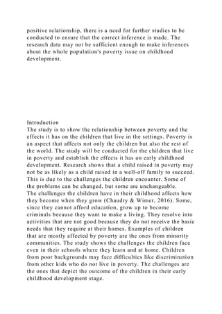 positive relationship, there is a need for further studies to be
conducted to ensure that the correct inference is made. The
research data may not be sufficient enough to make inferences
about the whole population's poverty issue on childhood
development.
Introduction
The study is to show the relationship between poverty and the
effects it has on the children that live in the settings. Poverty is
an aspect that affects not only the children but also the rest of
the world. The study will be conducted for the children that live
in poverty and establish the effects it has on early childhood
development. Research shows that a child raised in poverty may
not be as likely as a child raised in a well-off family to succeed.
This is due to the challenges the children encounter. Some of
the problems can be changed, but some are unchangeable.
The challenges the children have in their childhood affects how
they become when they grow (Chaudry & Wimer, 2016). Some,
since they cannot afford education, grow up to become
criminals because they want to make a living. They resolve into
activities that are not good because they do not receive the basic
needs that they require at their homes. Examples of children
that are mostly affected by poverty are the ones from minority
communities. The study shows the challenges the children face
even in their schools where they learn and at home. Children
from poor backgrounds may face difficulties like discrimination
from other kids who do not live in poverty. The challenges are
the ones that depict the outcome of the children in their early
childhood development stage.
 