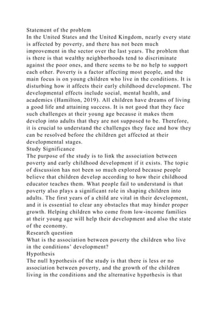 Statement of the problem
In the United States and the United Kingdom, nearly every state
is affected by poverty, and there has not been much
improvement in the sector over the last years. The problem that
is there is that wealthy neighborhoods tend to discriminate
against the poor ones, and there seems to be no help to support
each other. Poverty is a factor affecting most people, and the
main focus is on young children who live in the conditions. It is
disturbing how it affects their early childhood development. The
developmental effects include social, mental health, and
academics (Hamilton, 2019). All children have dreams of living
a good life and attaining success. It is not good that they face
such challenges at their young age because it makes them
develop into adults that they are not supposed to be. Therefore,
it is crucial to understand the challenges they face and how they
can be resolved before the children get affected at their
developmental stages.
Study Significance
The purpose of the study is to link the association between
poverty and early childhood development if it exists. The topic
of discussion has not been so much explored because people
believe that children develop according to how their childhood
educator teaches them. What people fail to understand is that
poverty also plays a significant role in shaping children into
adults. The first years of a child are vital in their development,
and it is essential to clear any obstacles that may hinder proper
growth. Helping children who come from low-income families
at their young age will help their development and also the state
of the economy.
Research question
What is the association between poverty the children who live
in the conditions’ development?
Hypothesis
The null hypothesis of the study is that there is less or no
association between poverty, and the growth of the children
living in the conditions and the alternative hypothesis is that
 