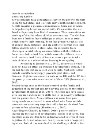 there is association.
Literature Review
Few researchers have conducted a study on the poverty problem
in the United States, and it affects early childhood development.
A child requires a pleasant environment at home and in school
to help develop his or her social skills. Communities that are
faced with poverty have limited resources. The communities are
made up of families where children are contained. The children
from these families face challenges at school, such as stress,
which hinders their learning. Some face pressure, such as lack
of enough study materials, and are unable to interact with their
fellow students when in class. Also, the instructor faces
challenges in establishing communication with the children.
Some even lack school fees, which makes the children have a
hard time in school. Lack of fees can cause a parent to take
their children to a school where learning is not quality.
According to (Jensen et al., 2017), poverty as a whole
does not have an effect on childhood development; instead, it is
the risk factors that are related with poverty. Such risk factors
include unstable food supply, psychological stress, and
diseases. High-income countries such as the UK and the US face
the poverty issue with an estimation of about 20% (Jensen et al.,
2017).
Poverty issues such as the income earned by the family and
education of the mother can have adverse effects on the child’s
development (Sharkins et al., 2017). The child can have issues
with language and cognitive skills due to the poverty challenges
that the parents face. Also, children who come from poor
backgrounds are estimated to start school with fewer social-
economic and necessary cognitive skills that are obtained from
parents before schooling (Sharkins et al., 2017).
According to (Chaudry & Wimer, 2016), poverty and low
income are the causes of developmental issues in children. The
problems cause children to be underdeveloped in terms of their
cognitive skills and education. Family stress, lack of cognitive
input, and lack of resources lead to the challenges children face
 