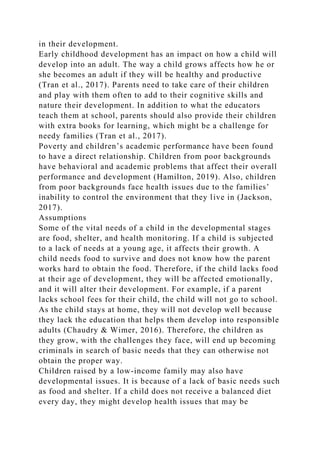 in their development.
Early childhood development has an impact on how a child will
develop into an adult. The way a child grows affects how he or
she becomes an adult if they will be healthy and productive
(Tran et al., 2017). Parents need to take care of their children
and play with them often to add to their cognitive skills and
nature their development. In addition to what the educators
teach them at school, parents should also provide their children
with extra books for learning, which might be a challenge for
needy families (Tran et al., 2017).
Poverty and children’s academic performance have been found
to have a direct relationship. Children from poor backgrounds
have behavioral and academic problems that affect their overall
performance and development (Hamilton, 2019). Also, children
from poor backgrounds face health issues due to the families’
inability to control the environment that they live in (Jackson,
2017).
Assumptions
Some of the vital needs of a child in the developmental stages
are food, shelter, and health monitoring. If a child is subjected
to a lack of needs at a young age, it affects their growth. A
child needs food to survive and does not know how the parent
works hard to obtain the food. Therefore, if the child lacks food
at their age of development, they will be affected emotionally,
and it will alter their development. For example, if a parent
lacks school fees for their child, the child will not go to school.
As the child stays at home, they will not develop well because
they lack the education that helps them develop into responsible
adults (Chaudry & Wimer, 2016). Therefore, the children as
they grow, with the challenges they face, will end up becoming
criminals in search of basic needs that they can otherwise not
obtain the proper way.
Children raised by a low-income family may also have
developmental issues. It is because of a lack of basic needs such
as food and shelter. If a child does not receive a balanced diet
every day, they might develop health issues that may be
 