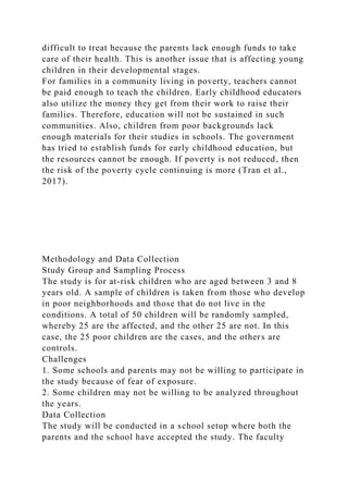 difficult to treat because the parents lack enough funds to take
care of their health. This is another issue that is affecting young
children in their developmental stages.
For families in a community living in poverty, teachers cannot
be paid enough to teach the children. Early childhood educators
also utilize the money they get from their work to raise their
families. Therefore, education will not be sustained in such
communities. Also, children from poor backgrounds lack
enough materials for their studies in schools. The government
has tried to establish funds for early childhood education, but
the resources cannot be enough. If poverty is not reduced, then
the risk of the poverty cycle continuing is more (Tran et al.,
2017).
Methodology and Data Collection
Study Group and Sampling Process
The study is for at-risk children who are aged between 3 and 8
years old. A sample of children is taken from those who develop
in poor neighborhoods and those that do not live in the
conditions. A total of 50 children will be randomly sampled,
whereby 25 are the affected, and the other 25 are not. In this
case, the 25 poor children are the cases, and the others are
controls.
Challenges
1. Some schools and parents may not be willing to participate in
the study because of fear of exposure.
2. Some children may not be willing to be analyzed throughout
the years.
Data Collection
The study will be conducted in a school setup where both the
parents and the school have accepted the study. The faculty
 