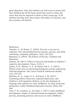 good education. Also, the families can find ways to ensure that
their children get all the basic needs they need to reduce the
stress that may be imposed on them at their young age. If all
children develop well, then crimes will reduce in societies, and
the economy will benefit.
References
Chaudry, A., & Wimer, C. (2016). Poverty is not just an
indicator: The relationship between income, poverty, and child
well-being. Academic pediatrics, 16(3), S23-S29.
Hamilton, E. (2019). The Effects of Poverty: Children and
Education.
Jackson, M. (2017). Effects of poverty and health on children’s
cognitive development. Focus, 1(33), 2.
Jensen, S. K., Berens, A. E., & Nelson 3rd, C. A. (2017).
Effects of poverty on interacting biological systems underlying
child development. The Lancet Child & Adolescent Health,
1(3), 225-239.
Sharkins, K. A., Leger, S. E., & Ernest, J. M. (2017).
Examining effects of poverty, maternal depression, and
children’s self-regulation abilities on the development of
language and cognition in early childhood: An early head start
perspective. Early Childhood Education Journal, 45(4), 493-
498.
Tran, T. D., Luchters, S., & Fisher, J. (2017). Early childhood
development: impact of national human development, family
poverty, parenting practices and access to early childhood
 