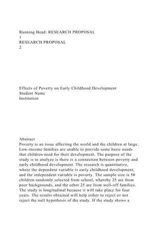 Running Head: RESEARCH PROPOSAL
1
RESEARCH PROPOSAL
2
Effects of Poverty on Early Childhood Development
Student Name
Institution
Abstract
Poverty is an issue affecting the world and the children at large.
Low-income families are unable to provide some basic needs
that children need for their development. The purpose of the
study is to analyze is there is a connection between poverty and
early childhood development. The research is quantitative,
where the dependent variable is early childhood development,
and the independent variable is poverty. The sample size is 50
children randomly selected from school, whereby 25 are from
poor backgrounds, and the other 25 are from well-off families.
The study is longitudinal because it will take place for four
years. The results obtained will help either to reject or not
reject the null hypothesis of the study. If the study shows a
 