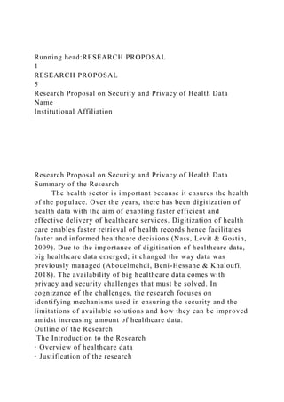 Running head:RESEARCH PROPOSAL
1
RESEARCH PROPOSAL
5
Research Proposal on Security and Privacy of Health Data
Name
Institutional Affiliation
Research Proposal on Security and Privacy of Health Data
Summary of the Research
The health sector is important because it ensures the health
of the populace. Over the years, there has been digitization of
health data with the aim of enabling faster efficient and
effective delivery of healthcare services. Digitization of health
care enables faster retrieval of health records hence facilitates
faster and informed healthcare decisions (Nass, Levit & Gostin,
2009). Due to the importance of digitization of healthcare data,
big healthcare data emerged; it changed the way data was
previously managed (Abouelmehdi, Beni-Hessane & Khaloufi,
2018). The availability of big healthcare data comes with
privacy and security challenges that must be solved. In
cognizance of the challenges, the research focuses on
identifying mechanisms used in ensuring the security and the
limitations of available solutions and how they can be improved
amidst increasing amount of healthcare data.
Outline of the Research
The Introduction to the Research
· Overview of healthcare data
· Justification of the research
 
