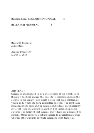Running head: RESEARCH PROPOSAL 10
RESEARCH PROPOSAL 8
Research Proposal
Jamie Bass
Argosy University
March 3, 2016
ABSTRACT
Suicide is experienced in all parts of parts of the world. Even
though it has been argued that suicide is common amongst the
elderly in the society, it is worth noting that even children as
young as 13 years old have committed suicide. The myths and
misconceptions surrounding suicidal individuals are inherently
different from one culture to another. For instance, in some
cultures it is believed that suicidal individuals are possessed by
demons. Other cultures attribute suicide to generational curses
whereas other cultures attribute suicide to such factors as
 