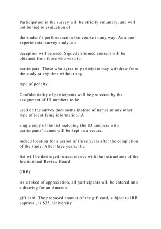 Participation in the survey will be strictly voluntary, and will
not be tied to evaluation of
the student’s performance in the course in any way. As a non-
experimental survey study, no
deception will be used. Signed informed consent will be
obtained from those who wish to
participate. Those who agree to participate may withdraw from
the study at any time without any
type of penalty.
Confidentiality of participants will be protected by the
assignment of ID numbers to be
used on the survey documents instead of names or any other
type of identifying information. A
single copy of the list matching the ID numbers with
participants’ names will be kept in a secure,
locked location for a period of three years after the completion
of the study. After three years, the
list will be destroyed in accordance with the instructions of the
Institutional Review Board
(IRB).
As a token of appreciation, all participants will be entered into
a drawing for an Amazon
gift card. The proposed amount of the gift card, subject to IRB
approval, is $25. University
 