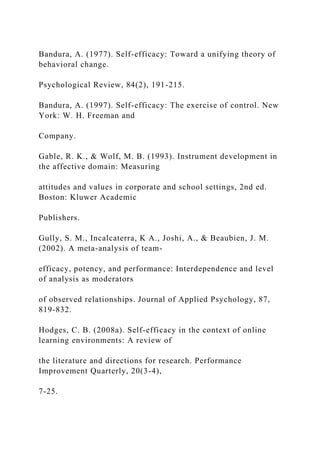 Bandura, A. (1977). Self-efficacy: Toward a unifying theory of
behavioral change.
Psychological Review, 84(2), 191-215.
Bandura, A. (1997). Self-efficacy: The exercise of control. New
York: W. H. Freeman and
Company.
Gable, R. K., & Wolf, M. B. (1993). Instrument development in
the affective domain: Measuring
attitudes and values in corporate and school settings, 2nd ed.
Boston: Kluwer Academic
Publishers.
Gully, S. M., Incalcaterra, K A., Joshi, A., & Beaubien, J. M.
(2002). A meta-analysis of team-
efficacy, potency, and performance: Interdependence and level
of analysis as moderators
of observed relationships. Journal of Applied Psychology, 87,
819-832.
Hodges, C. B. (2008a). Self-efficacy in the context of online
learning environments: A review of
the literature and directions for research. Performance
Improvement Quarterly, 20(3-4),
7-25.
 