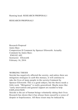 Running head: RESEARCH PROPOSAL1
RESEARCH PROPOSAL5
Research Proposal
Jamie Bass
Composition II Comment by Spencer Ellsworth: Actually
Comment by Jamie Bass:
ENG102 A02
Instructor: Ellsworth
February 16, 2016
WORKING THESIS
Suicide has negatively affected the society, and unless there are
mitigation strategies to curb this menace, it will continue to
take the lives of many people in the society.Comment by
Spencer Ellsworth: This is a good subject, but the thesis needs a
little work. “Mitigation” is really generalized. Maybe more like
“early intervention and general support are needed to help
EXPLANATION
Suicide is the act of human beings voluntarily taking their lives.
Research has shown that it has always been caused by a sense of
despair or hopelessness. All these issues may be induced by
 
