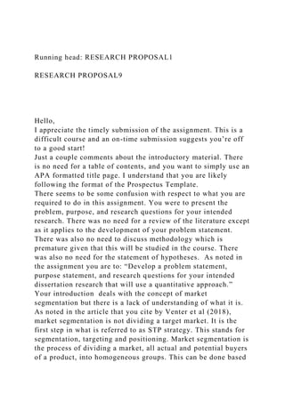 Running head: RESEARCH PROPOSAL1
RESEARCH PROPOSAL9
Hello,
I appreciate the timely submission of the assignment. This is a
difficult course and an on-time submission suggests you’re off
to a good start!
Just a couple comments about the introductory material. There
is no need for a table of contents, and you want to simply use an
APA formatted title page. I understand that you are likely
following the format of the Prospectus Template.
There seems to be some confusion with respect to what you are
required to do in this assignment. You were to present the
problem, purpose, and research questions for your intended
research. There was no need for a review of the literature except
as it applies to the development of your problem statement.
There was also no need to discuss methodology which is
premature given that this will be studied in the course. There
was also no need for the statement of hypotheses. As noted in
the assignment you are to: “Develop a problem statement,
purpose statement, and research questions for your intended
dissertation research that will use a quantitative approach.”
Your introduction deals with the concept of market
segmentation but there is a lack of understanding of what it is.
As noted in the article that you cite by Venter et al (2018),
market segmentation is not dividing a target market. It is the
first step in what is referred to as STP strategy. This stands for
segmentation, targeting and positioning. Market segmentation is
the process of dividing a market, all actual and potential buyers
of a product, into homogeneous groups. This can be done based
 