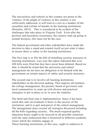 The universities and schools in this country are prone to the
violence. If the plight of violence in this country is not
sufficiently addressed, it will lead to a rise in a number of the
casualties and victims of murder in the learning institutions
(Prenzler, 2012). This is considered to be evident of the
challenges that take place in Virginia Tech. Even after the
perilous and hazardous occurrence, the country ends up going to
normal business, this must not be the case.
The federal government and other stakeholders have made the
decision to take a stand and commit itself on just what it takes
to ensure there is safety in the learning institutions.
The first step is to file the bill of installing security measures in
learning institutions. Last year the report indicated that over
450 bills were filed but they have never been debated. Based on
that, it should be noted that the university and school
management do not have an obligation to be blamed with the
government on certain aspects of safety and security measures.
The second step is to involve all learning institutions
stakeholders in the decision making. This requires all teachers,
the college management, the parents, board of governors and
local communities to come up with diverse and practical
strategies to put in place so as to save the students.
The third and final step is implementation. Since it has been
noted that safe environment is basic to the success of the
institution, and it is part and parcel of the school management.
The management must execute all strategies discussed including
all the bills regarding security. The much-required quality
education hence ought to be stressed in all possible situations
with the same enthusiasm that is bestowed to different academic
issues which the students engage in.
These learning institutions, in this case, ought to endeavor to
 