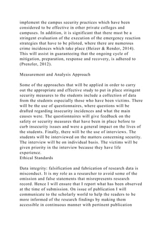 implement the campus security practices which have been
considered to be effective in other private colleges and
campuses. In addition, it is significant that there must be a
stringent evaluation of the execution of the emergency reaction
strategies that have to be piloted, where there are numerous
crime incidences which take place (Heizer & Render, 2014).
This will assist in guaranteeing that the ongoing cycle of
mitigation, preparation, response and recovery, is adhered to
(Prenzler, 2012).
Measurement and Analysis Approach
Some of the approaches that will be applied in order to carry
out the appropriate and effective study to put in place stringent
security measures to the students include a collection of data
from the students especially those who have been victims. There
will be the use of questionnaires, where questions will be
drafted regarding insecurity incidences and what the main
causes were. The questionnaires will give feedback on the
safety or security measures that have been in place before to
curb insecurity issues and were a general impact on the lives of
the students. Finally, there will be the use of interviews. The
students will be interviewed on the matters concerning security.
The interview will be on individual basis. The victims will be
given priority in the interview because they have life
experience.
Ethical Standards
Data integrity: falsification and fabrication of research data is
misconduct. It is my role as a researcher to avoid some of the
omission and false statements that misrepresents research
record. Hence I will ensure that I report what has been observed
at the time of submission. On issue of publication I will
communicate to the scholarly world to help the readers to be
more informed of the research findings by making them
accessible in continuous manner with pertinent publication
 