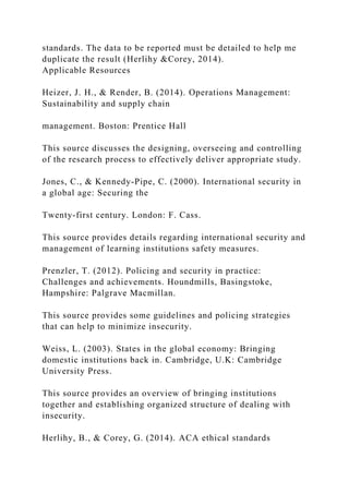 standards. The data to be reported must be detailed to help me
duplicate the result (Herlihy &Corey, 2014).
Applicable Resources
Heizer, J. H., & Render, B. (2014). Operations Management:
Sustainability and supply chain
management. Boston: Prentice Hall
This source discusses the designing, overseeing and controlling
of the research process to effectively deliver appropriate study.
Jones, C., & Kennedy-Pipe, C. (2000). International security in
a global age: Securing the
Twenty-first century. London: F. Cass.
This source provides details regarding international security and
management of learning institutions safety measures.
Prenzler, T. (2012). Policing and security in practice:
Challenges and achievements. Houndmills, Basingstoke,
Hampshire: Palgrave Macmillan.
This source provides some guidelines and policing strategies
that can help to minimize insecurity.
Weiss, L. (2003). States in the global economy: Bringing
domestic institutions back in. Cambridge, U.K: Cambridge
University Press.
This source provides an overview of bringing institutions
together and establishing organized structure of dealing with
insecurity.
Herlihy, B., & Corey, G. (2014). ACA ethical standards
 