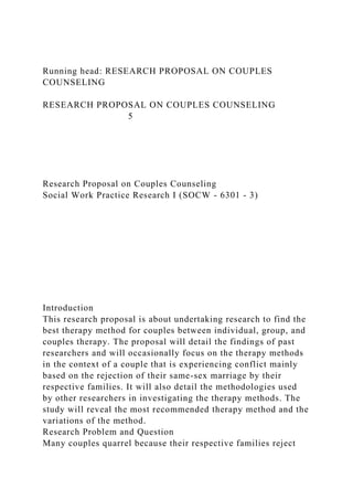 Running head: RESEARCH PROPOSAL ON COUPLES
COUNSELING
RESEARCH PROPOSAL ON COUPLES COUNSELING
5
Research Proposal on Couples Counseling
Social Work Practice Research I (SOCW - 6301 - 3)
Introduction
This research proposal is about undertaking research to find the
best therapy method for couples between individual, group, and
couples therapy. The proposal will detail the findings of past
researchers and will occasionally focus on the therapy methods
in the context of a couple that is experiencing conflict mainly
based on the rejection of their same-sex marriage by their
respective families. It will also detail the methodologies used
by other researchers in investigating the therapy methods. The
study will reveal the most recommended therapy method and the
variations of the method.
Research Problem and Question
Many couples quarrel because their respective families reject
 