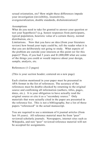 sexual orientation, etc? How might these differences impede
your investigation (invisibility, insensitivity,
overgeneralization, double standards, dichotomization)?
Assumptions
What do you need to take for granted to answer your question or
test your hypothesis? (e.g. honest responses from participants,
typical population, heuristic value of a certain theory, normal
distribution, etc.).
Limitations. Now that you have an idea (from your literature
review) how broad your topic could be, tell the reader what it is
that you are deliberately not going to study. What aspects of
the problem are outside your interests at this point (or for this
paper)? Then, if you had 3 years and $1,000,000 what are some
of the things you could or would improve about your design,
sample, analysis, etc.
References (1-2 pages)
(This is your section header; centered on a new page)
Each citation mentioned in your paper must be presented in
APA format in the list of references. The accuracy of the
references must be double-checked by returning to the original
source and confirming all information (authors, titles, pages,
dates, etc.). It is your obligation to have actually read the
original source or cite it as a “secondary source.” Only
materials that were actually cited in the paper are presented in
the reference list. This is not a bibliography, but a list of those
papers “referenced” in the actual manuscript.
You are required to use a minimum of 6 journal articles (from
last 10 years). All reference material must be from “peer”
reviewed scholarly journals. Newspapers, internet sites such as
Wikipedia, and non “peer” reviewed reference material will not
be accepted for assignments.
 