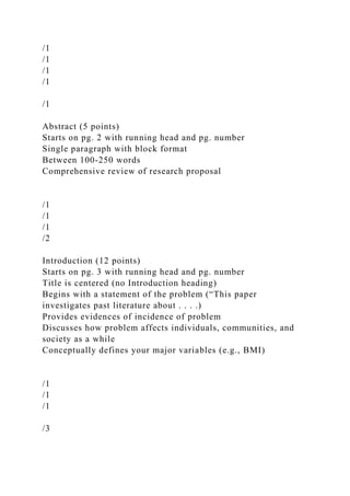 /1
/1
/1
/1
/1
Abstract (5 points)
Starts on pg. 2 with running head and pg. number
Single paragraph with block format
Between 100-250 words
Comprehensive review of research proposal
/1
/1
/1
/2
Introduction (12 points)
Starts on pg. 3 with running head and pg. number
Title is centered (no Introduction heading)
Begins with a statement of the problem (“This paper
investigates past literature about . . . .)
Provides evidences of incidence of problem
Discusses how problem affects individuals, communities, and
society as a while
Conceptually defines your major variables (e.g., BMI)
/1
/1
/1
/3
 