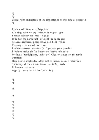 /2
/2
Closes with indication of the importance of this line of research
/2
Review of Literature (26 points)
Running head and pg. number in upper right
Section header centered on page
Introductory paragraph(s) to set the scene and
provide historical perspective and background
Thorough review of literature
Reviews current research (<10 yrs) on your problem
Provides rationale for important issues related to
Methods (participants, tasks, etc) Clearly states the research
question
Organization: blended ideas rather than a string of abstracts
Summary of review and transition to Methods
References sources
Appropriately uses APA formatting
/1
/1
/2
/8
/4
/2
/2
/2
/2
/2
 
