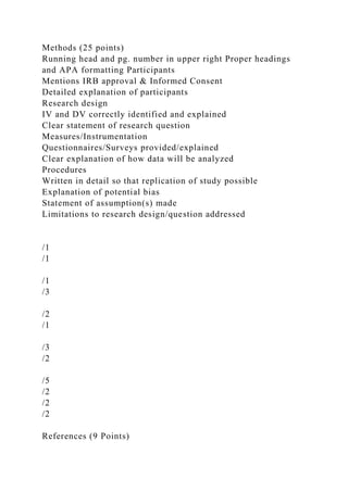 Methods (25 points)
Running head and pg. number in upper right Proper headings
and APA formatting Participants
Mentions IRB approval & Informed Consent
Detailed explanation of participants
Research design
IV and DV correctly identified and explained
Clear statement of research question
Measures/Instrumentation
Questionnaires/Surveys provided/explained
Clear explanation of how data will be analyzed
Procedures
Written in detail so that replication of study possible
Explanation of potential bias
Statement of assumption(s) made
Limitations to research design/question addressed
/1
/1
/1
/3
/2
/1
/3
/2
/5
/2
/2
/2
References (9 Points)
 
