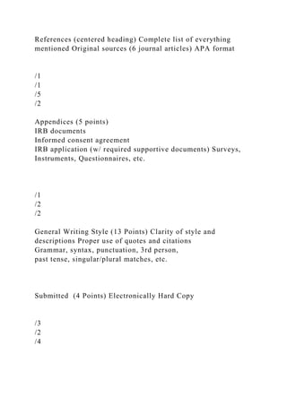 References (centered heading) Complete list of everything
mentioned Original sources (6 journal articles) APA format
/1
/1
/5
/2
Appendices (5 points)
IRB documents
Informed consent agreement
IRB application (w/ required supportive documents) Surveys,
Instruments, Questionnaires, etc.
/1
/2
/2
General Writing Style (13 Points) Clarity of style and
descriptions Proper use of quotes and citations
Grammar, syntax, punctuation, 3rd person,
past tense, singular/plural matches, etc.
Submitted (4 Points) Electronically Hard Copy
/3
/2
/4
 