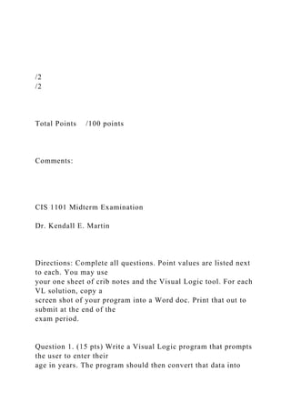 /2
/2
Total Points /100 points
Comments:
CIS 1101 Midterm Examination
Dr. Kendall E. Martin
Directions: Complete all questions. Point values are listed next
to each. You may use
your one sheet of crib notes and the Visual Logic tool. For each
VL solution, copy a
screen shot of your program into a Word doc. Print that out to
submit at the end of the
exam period.
Question 1. (15 pts) Write a Visual Logic program that prompts
the user to enter their
age in years. The program should then convert that data into
 
