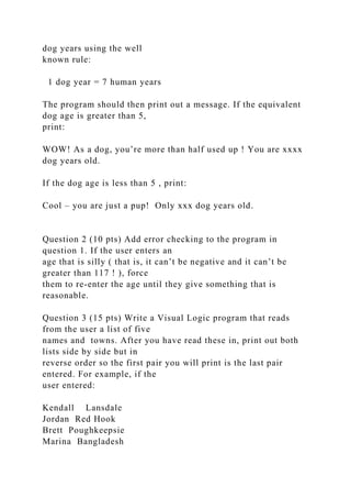 dog years using the well
known rule:
1 dog year = 7 human years
The program should then print out a message. If the equivalent
dog age is greater than 5,
print:
WOW! As a dog, you’re more than half used up ! You are xxxx
dog years old.
If the dog age is less than 5 , print:
Cool – you are just a pup! Only xxx dog years old.
Question 2 (10 pts) Add error checking to the program in
question 1. If the user enters an
age that is silly ( that is, it can’t be negative and it can’t be
greater than 117 ! ), force
them to re-enter the age until they give something that is
reasonable.
Question 3 (15 pts) Write a Visual Logic program that reads
from the user a list of five
names and towns. After you have read these in, print out both
lists side by side but in
reverse order so the first pair you will print is the last pair
entered. For example, if the
user entered:
Kendall Lansdale
Jordan Red Hook
Brett Poughkeepsie
Marina Bangladesh
 